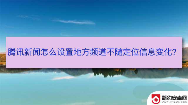 腾讯新闻手机怎么设置 怎样设置腾讯新闻app禁止地方频道根据定位信息变化